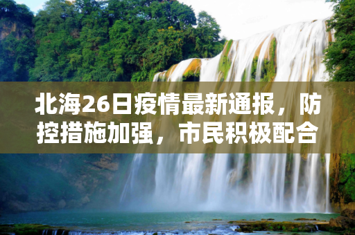 北海26日疫情最新通报，防控措施加强，市民积极配合,北海26日疫情最新通报