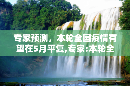 专家预测，本轮全国疫情有望在5月平复,专家:本轮全国疫情或在5月平复