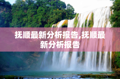 抚顺最新分析报告,抚顺最新分析报告