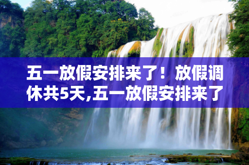 五一放假安排来了！放假调休共5天,五一放假安排来了!放假调休共5天