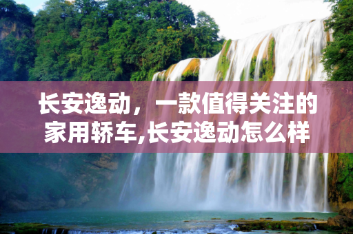 长安逸动，一款值得关注的家用轿车,长安逸动怎么样