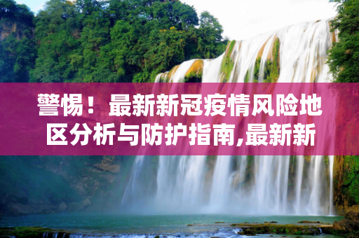 警惕！最新新冠疫情风险地区分析与防护指南,最新新冠疫情有风险地区