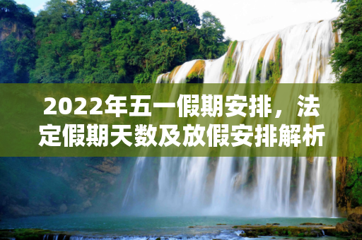 2022年五一假期安排，法定假期天数及放假安排解析,五一放假几天2022年法定几天