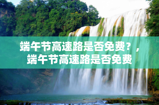 端午节高速路是否免费？,端午节高速路是否免费