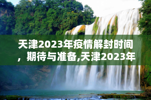 天津2023年疫情解封时间，期待与准备,天津2023年疫情解封时间