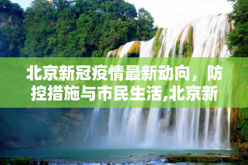 北京新冠疫情最新动向，防控措施与市民生活,北京新冠疫情最新动向