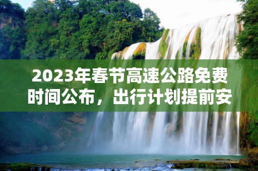 2023年春节高速公路免费时间公布，出行计划提前安排！,2023年春节高速公路免费时间