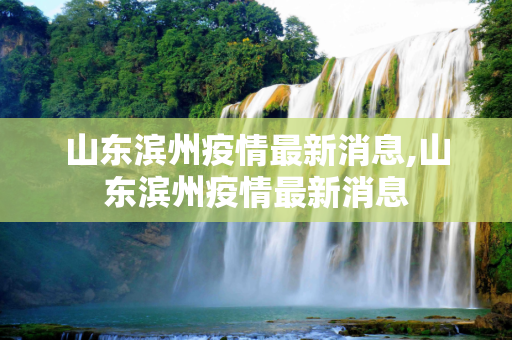 山东滨州疫情最新消息,山东滨州疫情最新消息