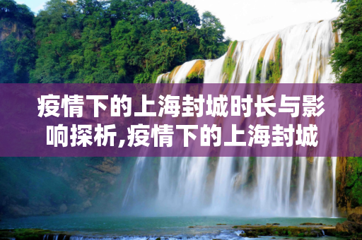疫情下的上海封城时长与影响探析,疫情下的上海封城时长与影响探析