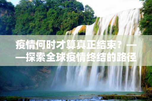 疫情何时才算真正结束？——探索全球疫情终结的路径与挑战,疫情何时才算真正结束？