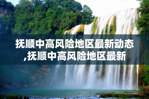 抚顺中高风险地区最新动态,抚顺中高风险地区最新