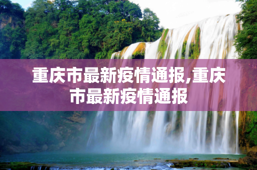 重庆市最新疫情通报,重庆市最新疫情通报