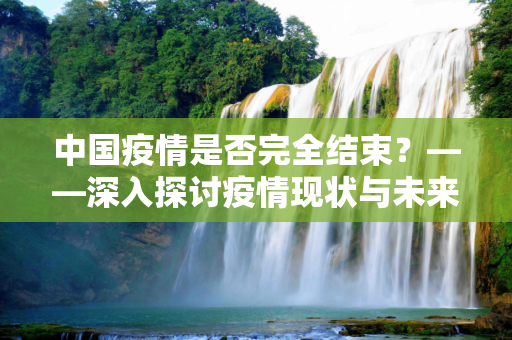 中国疫情是否完全结束？——深入探讨疫情现状与未来趋势,中国疫情是否完全结束？