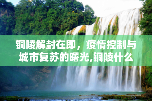 铜陵解封在即，疫情控制与城市复苏的曙光,铜陵什么时候能解封
