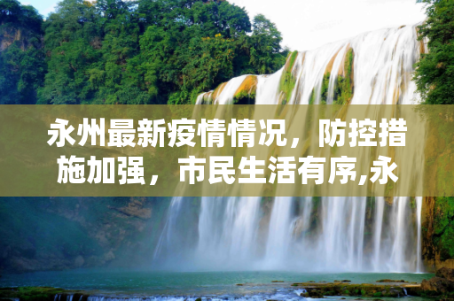 永州最新疫情情况，防控措施加强，市民生活有序,永州最新疫情情况