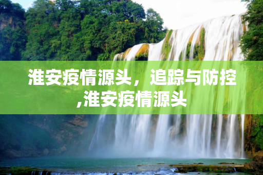 淮安疫情源头，追踪与防控,淮安疫情源头