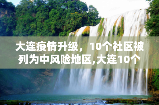 大连疫情升级，10个社区被列为中风险地区,大连10个社区列为中风险地区