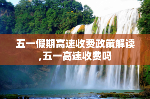 五一假期高速收费政策解读,五一高速收费吗