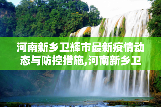 河南新乡卫辉市最新疫情动态与防控措施,河南新乡卫辉市最新疫情