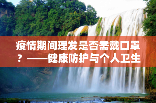 疫情期间理发是否需戴口罩？——健康防护与个人卫生的平衡,疫情期间理发是否需戴口罩？