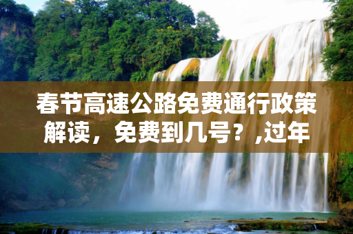 春节高速公路免费通行政策解读，免费到几号？,过年高速公路免费到几号