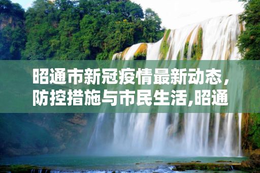 昭通市新冠疫情最新动态，防控措施与市民生活,昭通新冠疫情最新消息