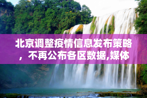 北京调整疫情信息发布策略，不再公布各区数据,媒体:北京不再公布各区疫情数据