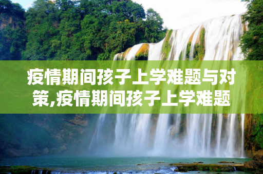 疫情期间孩子上学难题与对策,疫情期间孩子上学难题与对