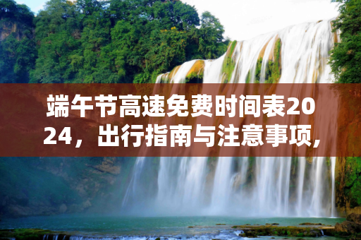 端午节高速免费时间表2024，出行指南与注意事项,端午节高速免费时间表2024