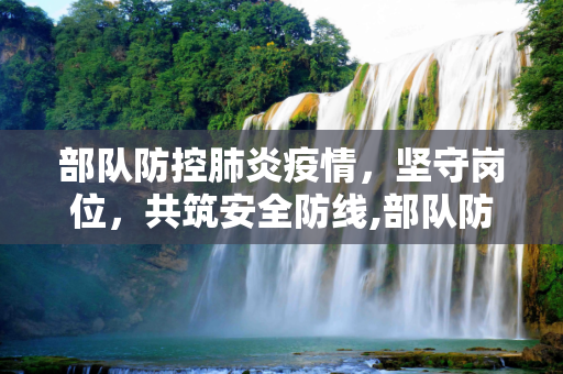 部队防控肺炎疫情，坚守岗位，共筑安全防线,部队防控肺炎疫情