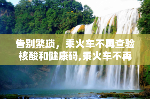 告别繁琐，乘火车不再查验核酸和健康码,乘火车不再查验核酸和健康码