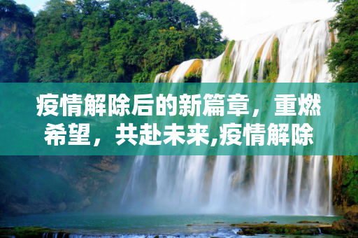 疫情解除后的新篇章，重燃希望，共赴未来,疫情解除后的新篇章