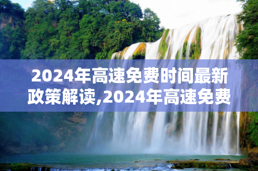 2024年高速免费时间最新政策解读,2024年高速免费时间最新