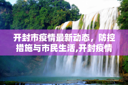 开封市疫情最新动态，防控措施与市民生活,开封疫情最新情况