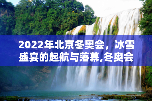 2022年北京冬奥会，冰雪盛宴的起航与落幕,冬奥会开始时间和结束时间2022