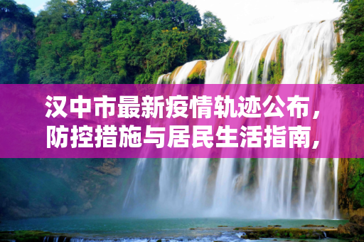 汉中市最新疫情轨迹公布，防控措施与居民生活指南,汉中最新疫情轨迹公