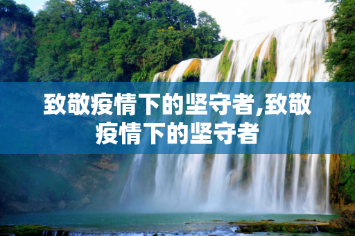 致敬疫情下的坚守者,致敬疫情下的坚守者
