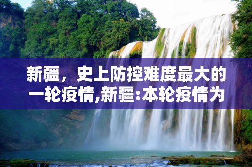 新疆，史上防控难度最大的一轮疫情,新疆:本轮疫情为史上防控难度最大