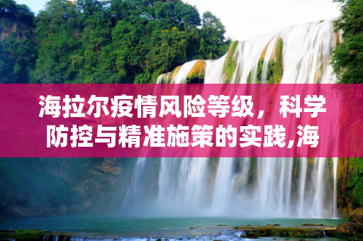 海拉尔疫情风险等级，科学防控与精准施策的实践,海拉尔疫情风险等级