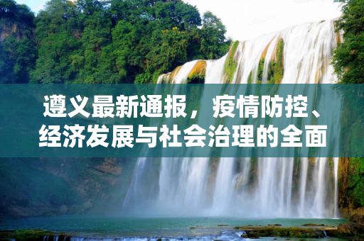 遵义最新通报，疫情防控、经济发展与社会治理的全面进展,遵义最新通报