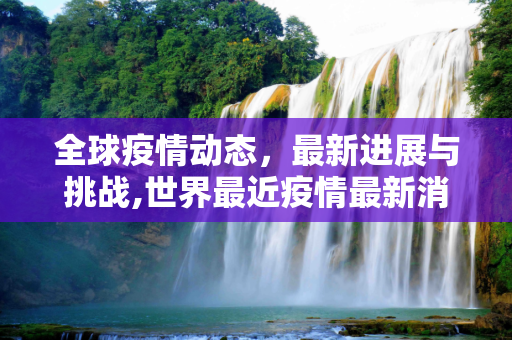 全球疫情动态，最新进展与挑战,世界最近疫情最新消息