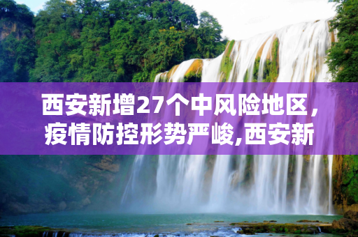 西安新增27个中风险地区，疫情防控形势严峻,西安新增27个中风险