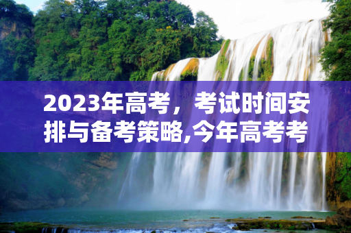 2023年高考，考试时间安排与备考策略,今年高考考试时间