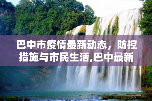 巴中市疫情最新动态，防控措施与市民生活,巴中最新疫情情况