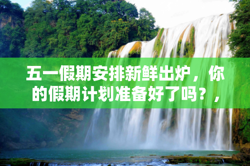 五一假期安排新鲜出炉，你的假期计划准备好了吗？,51放假安排出炉