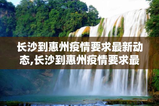 长沙到惠州疫情要求最新动态,长沙到惠州疫情要求最新