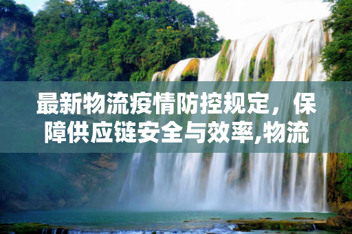 最新物流疫情防控规定，保障供应链安全与效率,物流疫情防控规定最新