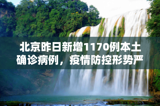 北京昨日新增1170例本土确诊病例，疫情防控形势严峻,北京昨增1170例本土确诊