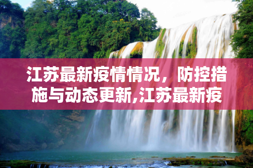 江苏最新疫情情况，防控措施与动态更新,江苏最新疫情情况