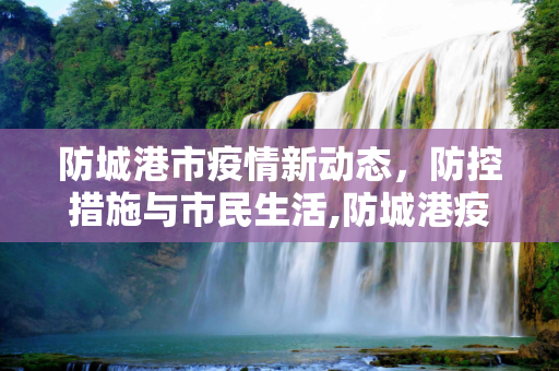 防城港市疫情新动态，防控措施与市民生活,防城港疫情最新情况